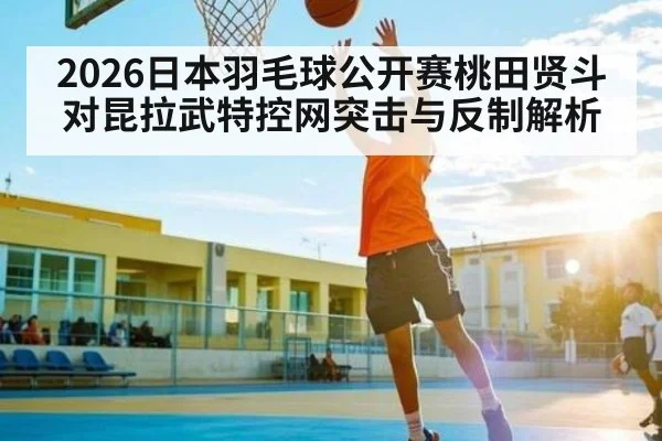 2026日本羽毛球公开赛桃田贤斗对昆拉武特控网突击与反制解析
